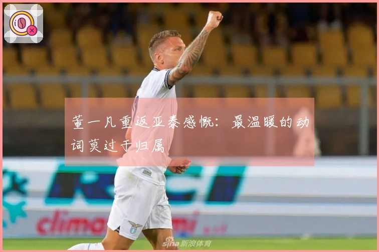 董一凡重返亚泰感慨：最温暖的动词莫过于归属