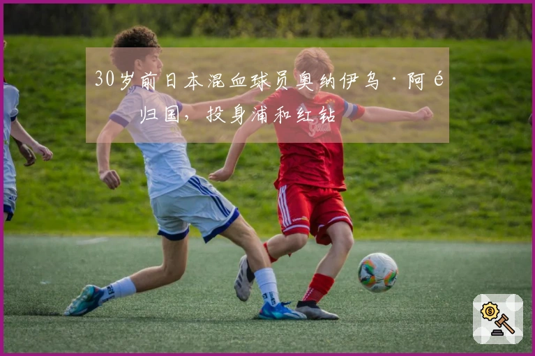 30岁前日本混血球员奥纳伊乌·阿道归国，投身浦和红钻