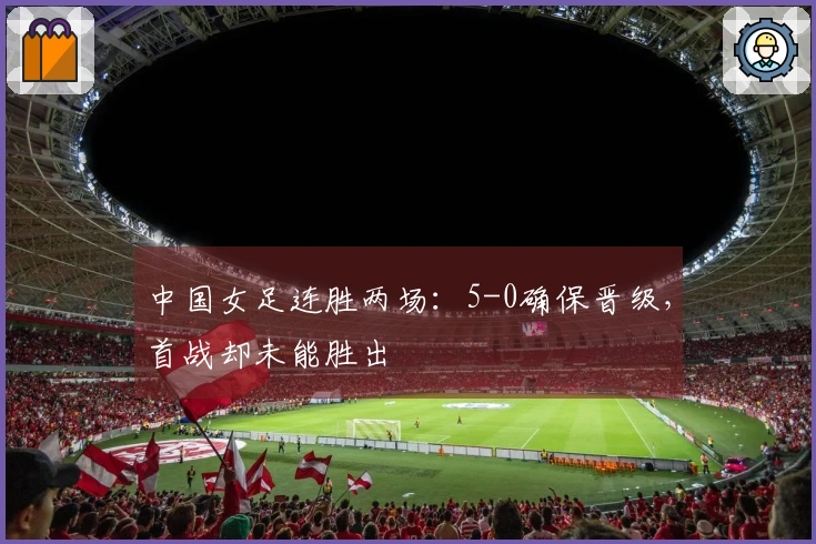 中国女足连胜两场：5-0确保晋级，首战却未能胜出
