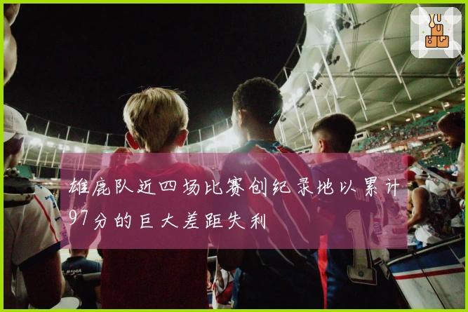 雄鹿队近四场比赛创纪录地以累计97分的巨大差距失利