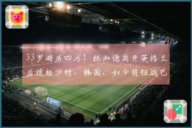 33岁游历四方！林加德离开英格兰后途经沙特、韩国，如今将征战巴西联赛