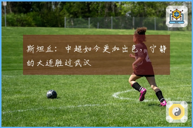 斯坦丘：中超如今更加出色，宁静的大连胜过武汉