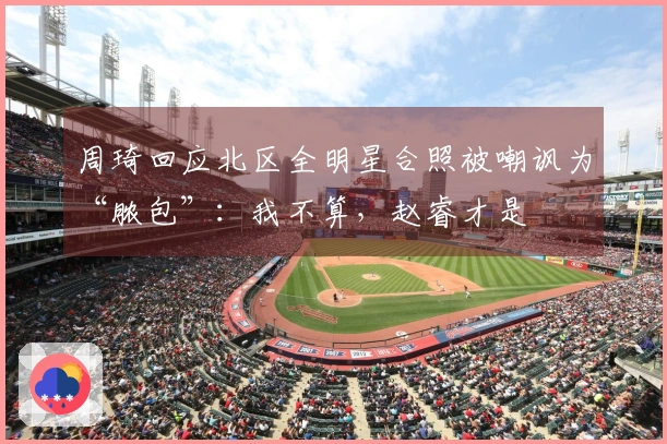 周琦回应北区全明星合照被嘲讽为“脓包”：我不算，赵睿才是