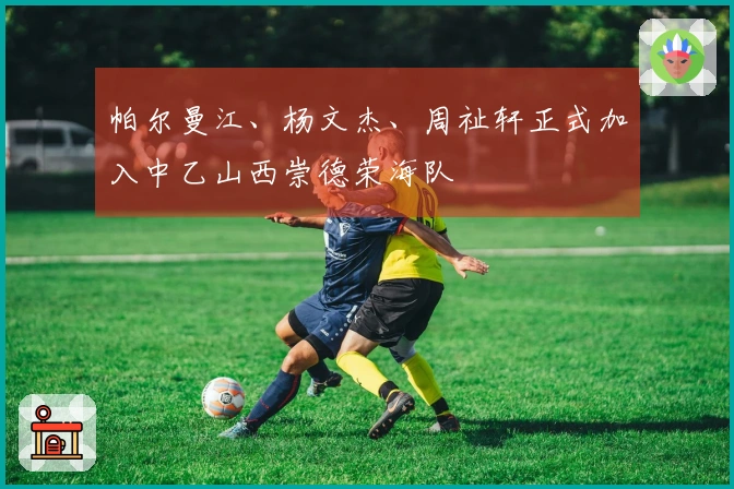 帕尔曼江、杨文杰、周祉轩正式加入中乙山西崇德荣海队