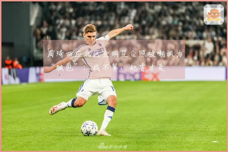 周琦回应北区全明星合照被嘲讽为“脓包”：我不算，赵睿才是