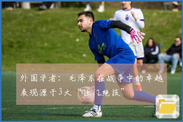 外国学者：毛泽东在战争中的卓越表现源于3大“独门绝技”