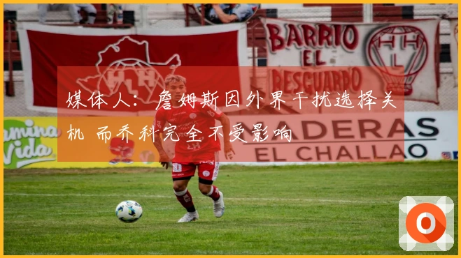 媒体人：詹姆斯因外界干扰选择关机 而乔科完全不受影响