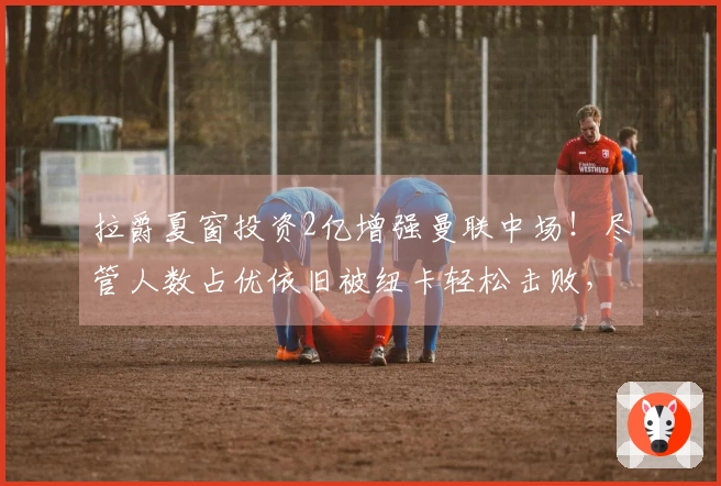 拉爵夏窗投资2亿增强曼联中场！尽管人数占优依旧被纽卡轻松击败，弱点显露无遗
