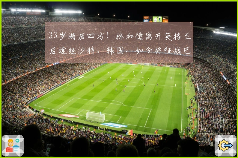 33岁游历四方！林加德离开英格兰后途经沙特、韩国，如今将征战巴西联赛