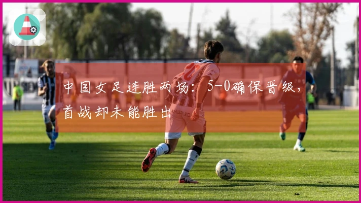中国女足连胜两场：5-0确保晋级，首战却未能胜出