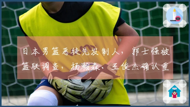 日本男篮恶徒先发制人，郭士强被篮联调查，杨瀚森、王俊杰确认重返球队