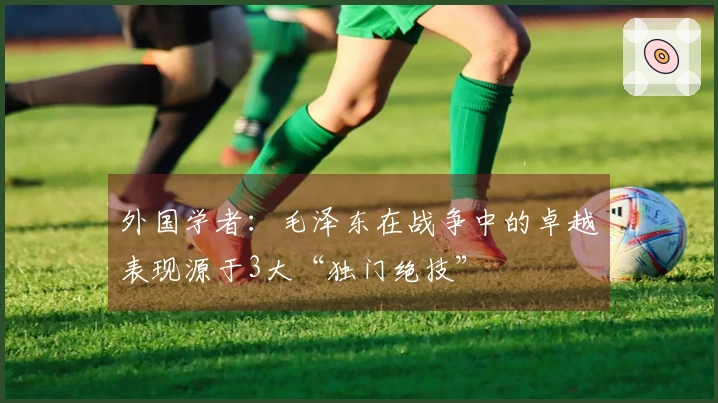 外国学者：毛泽东在战争中的卓越表现源于3大“独门绝技”